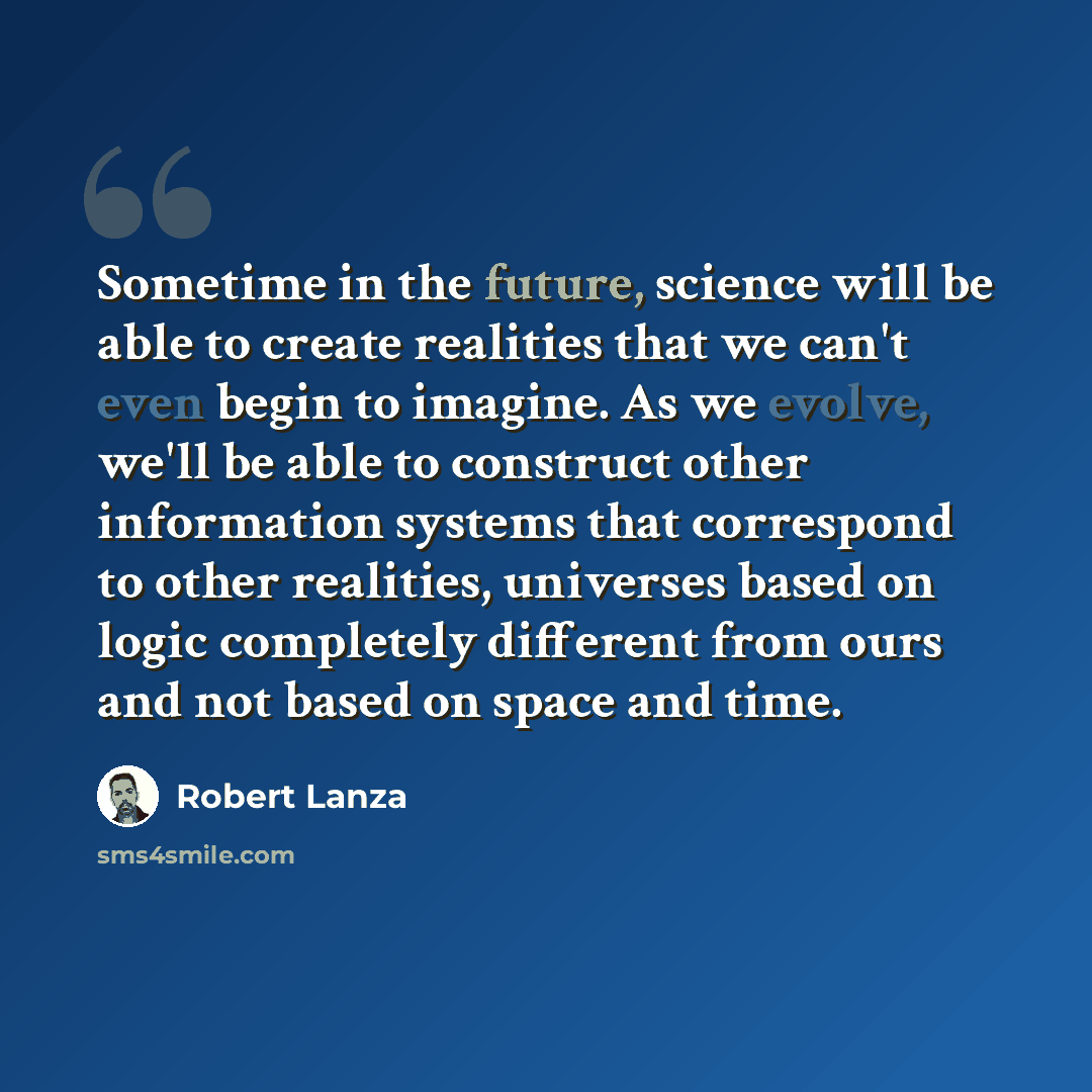 “Sometime in the future, science will be able to create realities that we can't even begin to imagine. As we evolve, we'll be able to construct other information systems that correspond to other realities, universes based on logic completely different from ours and not based on space and time.” quote by Robert Lanza