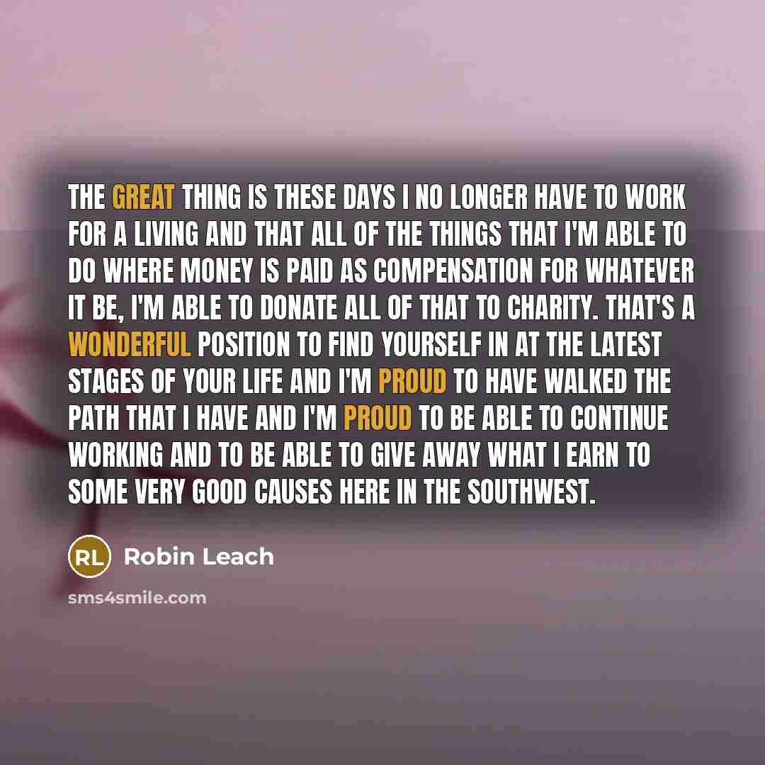 “The great thing is these days I no longer have to work for a living and that all of the things that I'm able to do where money is paid as compensation for whatever it be, I'm able to donate all of that to charity. That's a wonderful position to find yourself in at the latest stages of your life…” quote by Robin Leach