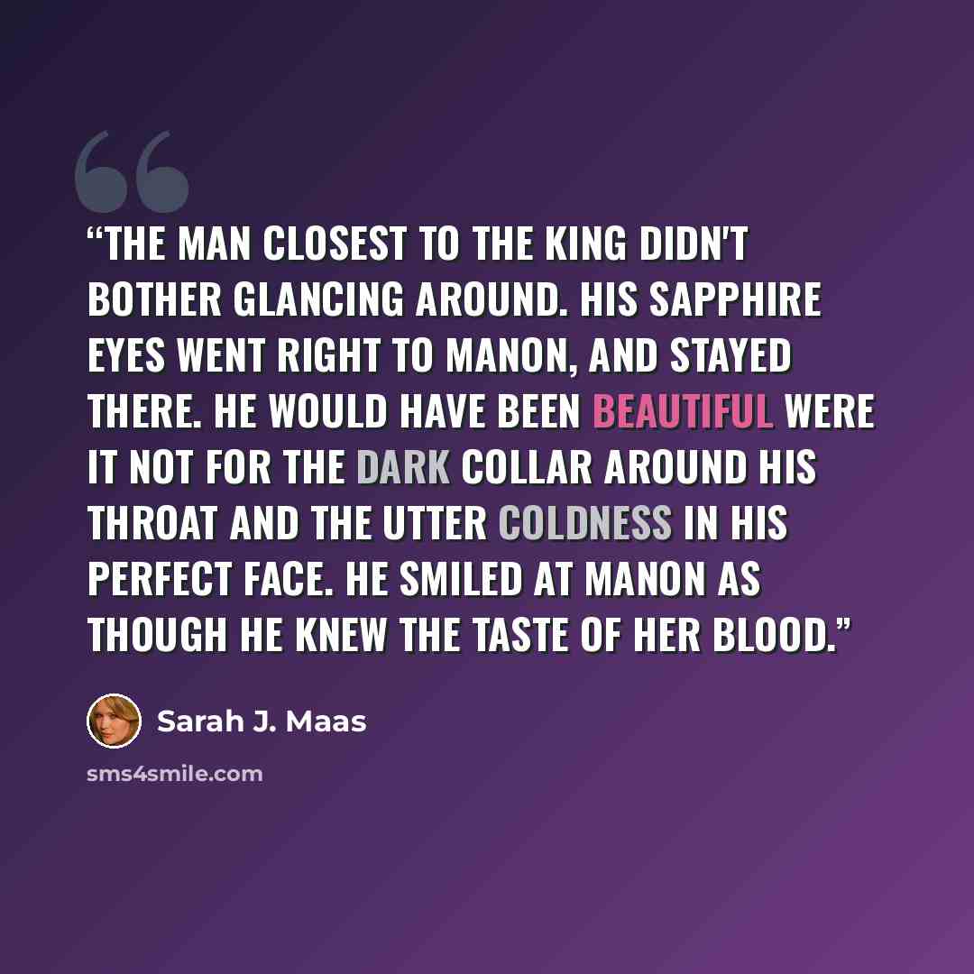 “The man closest to the king didn't bother glancing around. His sapphire eyes went right to Manon, and stayed there. He would have been beautiful were it not for the dark collar around his throat and the utter coldness in his perfect face. He smiled at Manon as though he knew the taste of her blood.” quote by Sarah J. Maas