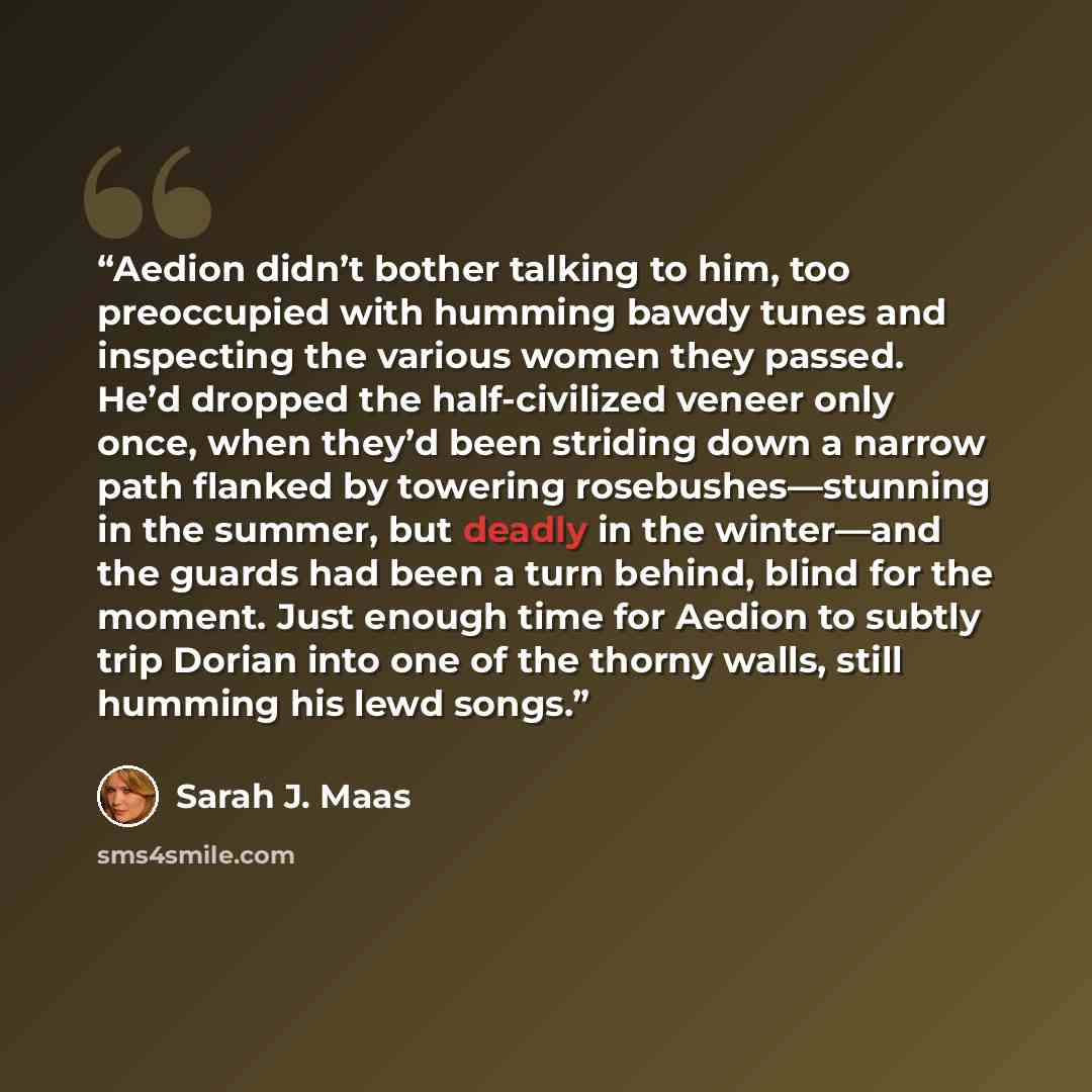 “Aedion didn’t bother talking to him, too preoccupied with humming bawdy tunes and inspecting the various women they passed. He’d dropped the half-civilized veneer only once, when they’d been striding down a narrow path flanked by towering rosebushes—stunning in the summer, but deadly in the…” quote by Sarah J. Maas