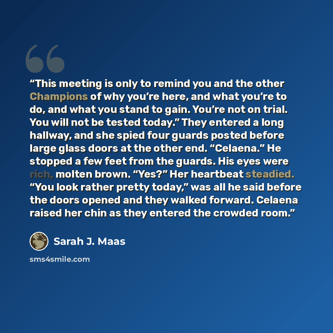 “This meeting is only to remind you and the other Champions of why you’re here, and what you’re to do, and what you stand to gain. You’re not on trial. You will not be tested today.” They entered a long hallway, and she spied four guards posted before large glass doors at the other end. “Celaena.”…” quote by Sarah J. Maas