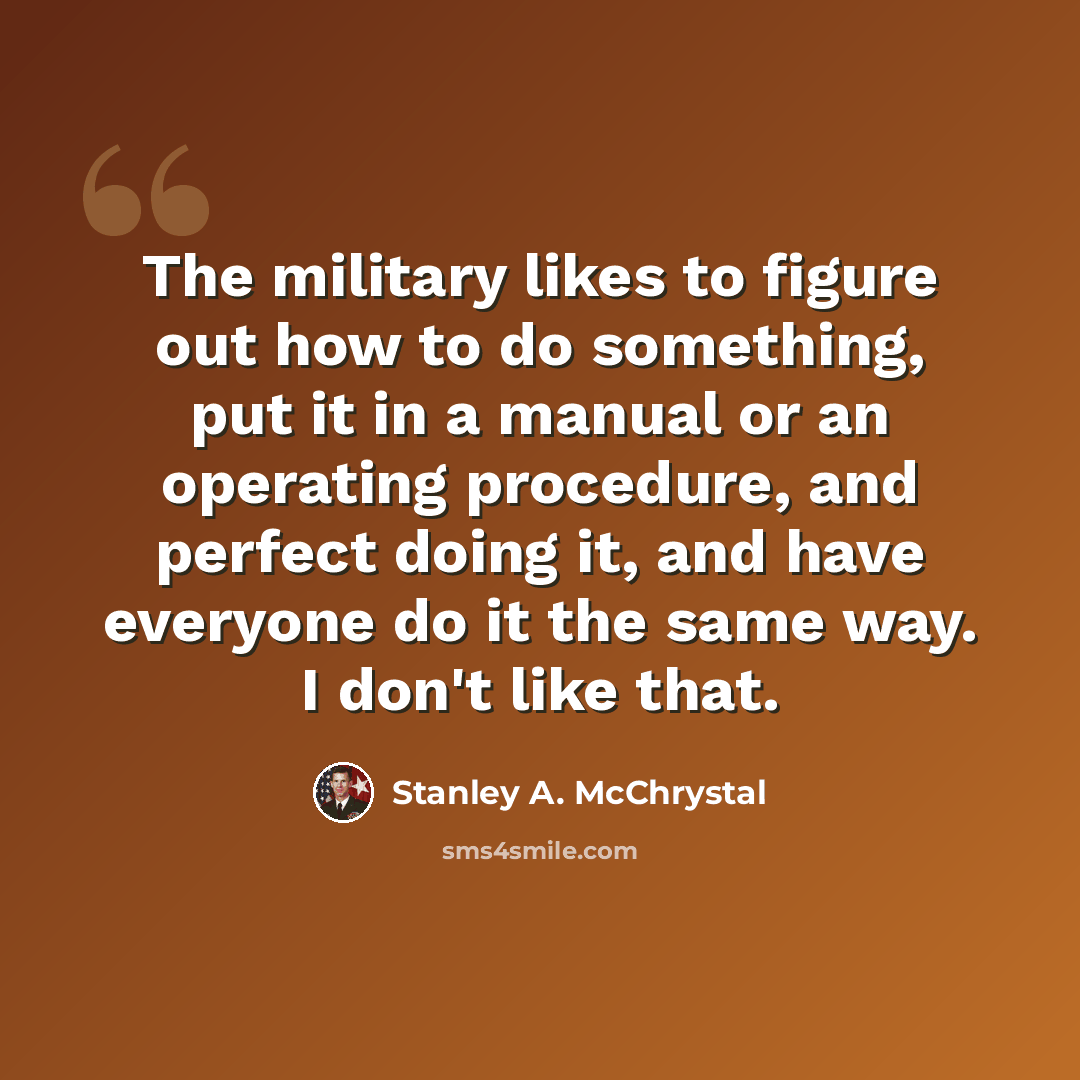 “The military likes to figure out how to do something, put it in a manual or an operating procedure, and perfect doing it, and have everyone do it the same way. I don't like that.” quote by Stanley A. McChrystal