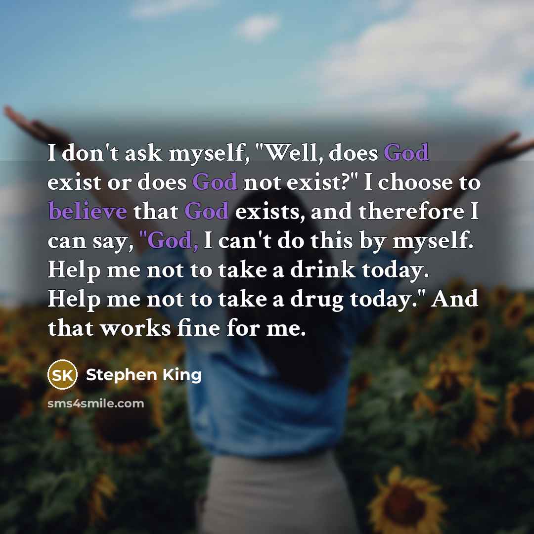 “I don't ask myself, "Well, does God exist or does God not exist?" I choose to believe that God exists, and therefore I can say, "God, I can't do this by myself. Help me not to take a drink today. Help me not to take a drug today." And that works fine for me.” quote by Stephen King