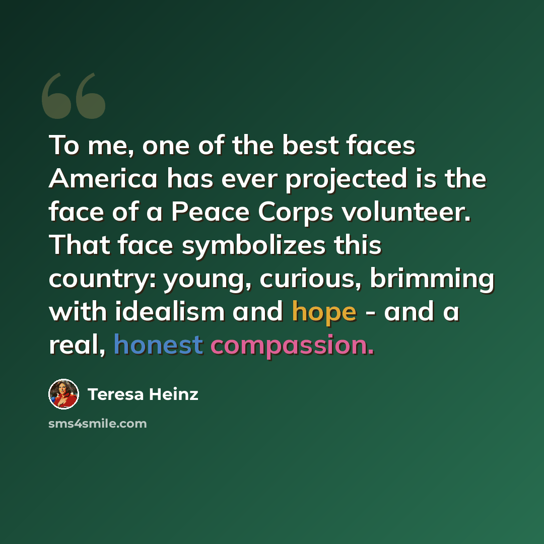 “To me, one of the best faces America has ever projected is the face of a Peace Corps volunteer. That face symbolizes this country: young, curious, brimming with idealism and hope - and a real, honest compassion.” quote by Teresa Heinz