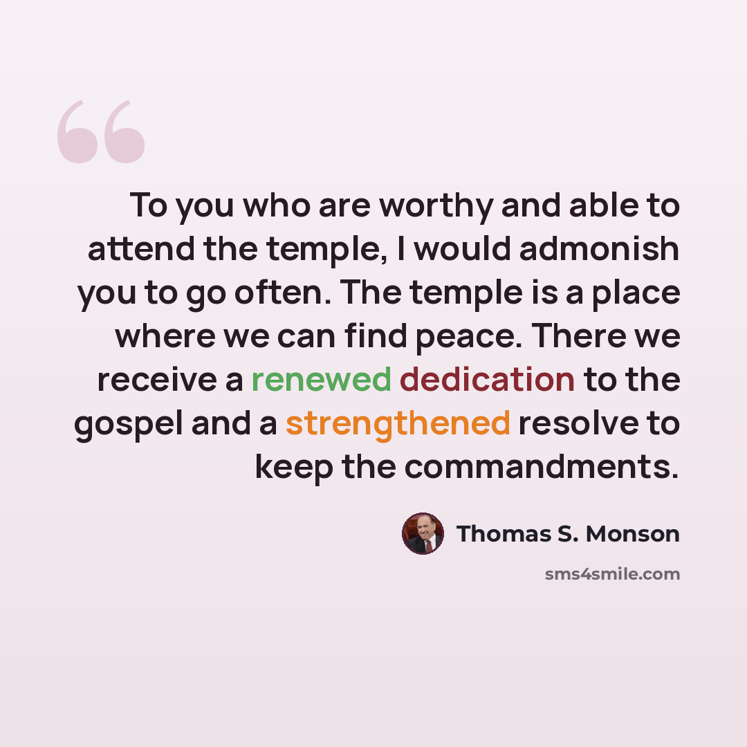 “To you who are worthy and able to attend the temple, I would admonish you to go often. The temple is a place where we can find peace. There we receive a renewed dedication to the gospel and a strengthened resolve to keep the commandments.” quote by Thomas S. Monson
