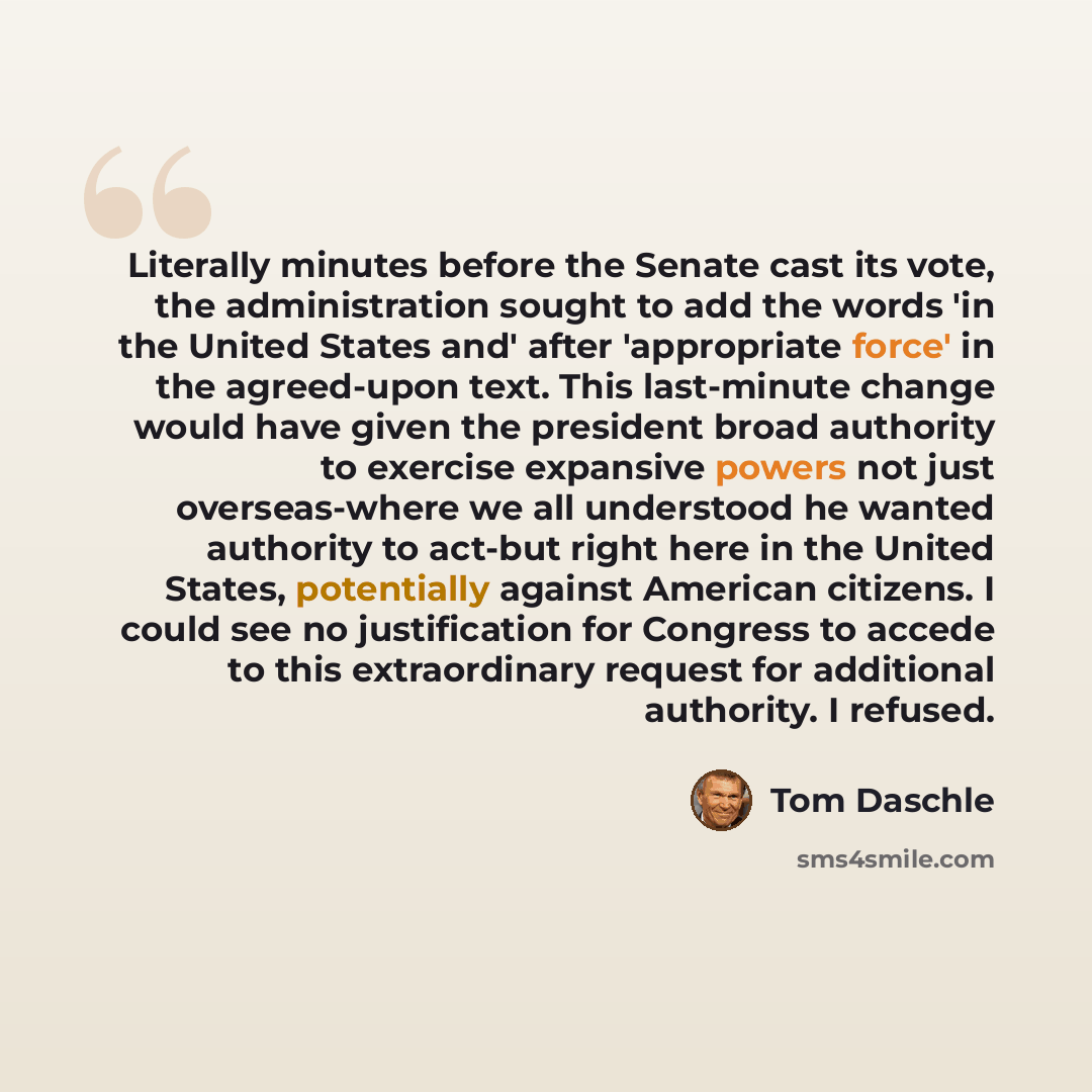 “Literally minutes before the Senate cast its vote, the administration sought to add the words 'in the United States and' after 'appropriate force' in the agreed-upon text. This last-minute change would have given the president broad authority to exercise expansive powers not just overseas-where we…” quote by Tom Daschle