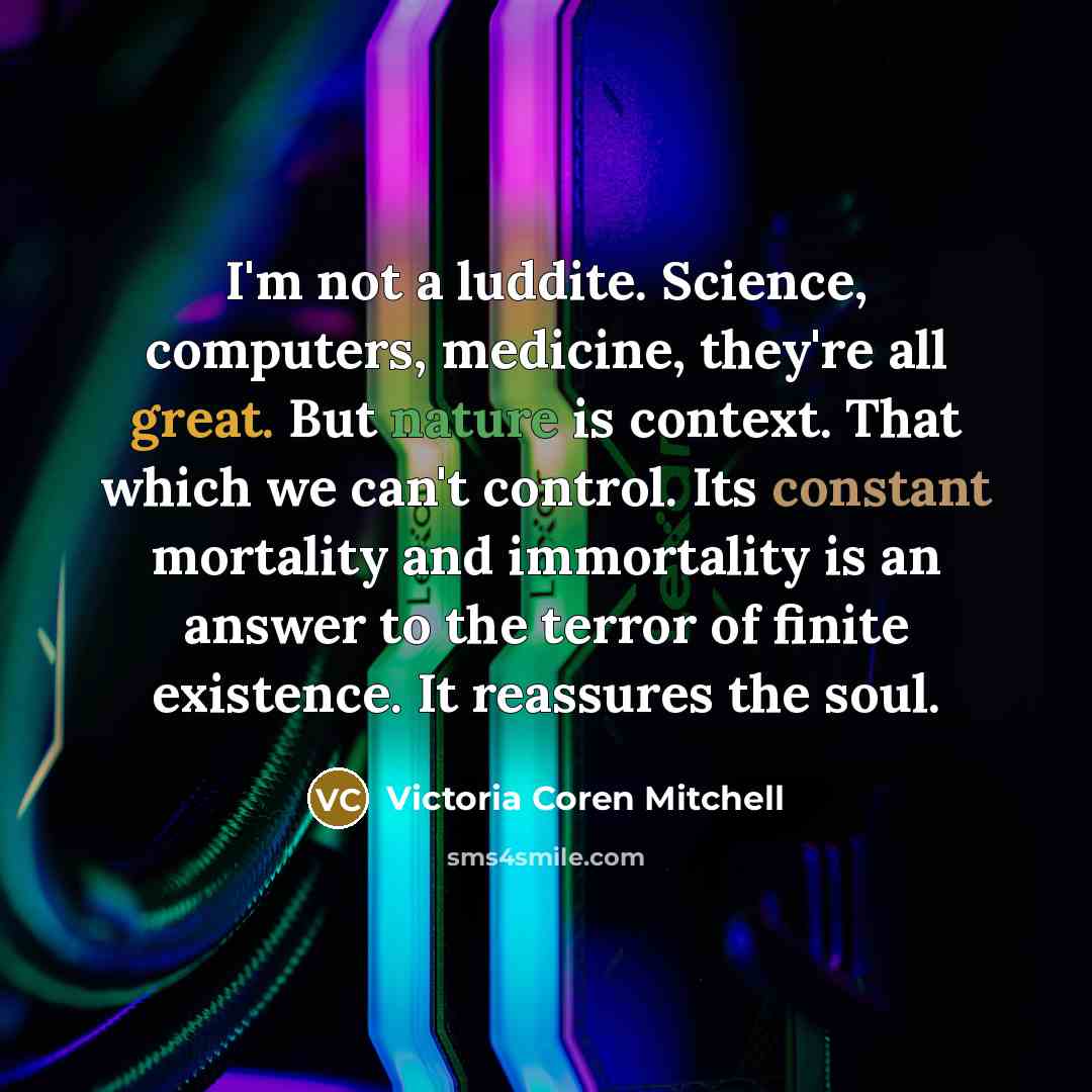 “I'm not a luddite. Science, computers, medicine, they're all great. But nature is context. That which we can't control. Its constant mortality and immortality is an answer to the terror of finite existence. It reassures the soul.” quote by Victoria Coren Mitchell
