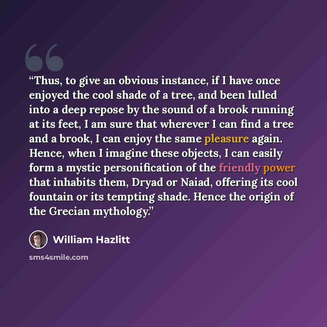 “Thus, to give an obvious instance, if I have once enjoyed the cool shade of a tree, and been lulled into a deep repose by the sound of a brook running at its feet, I am sure that wherever I can find a tree and a brook, I can enjoy the same pleasure again. Hence, when I imagine these objects, I can…” quote by William Hazlitt
