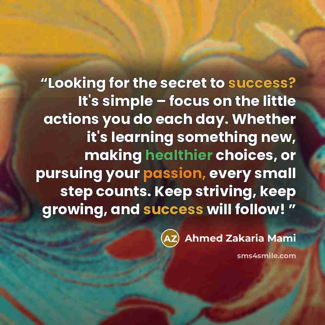 “Looking for the secret to success? It's simple – focus on the little actions you do each day. Whether it's learning something new, making healthier choices, or pursuing your passion, every small step counts. Keep striving, keep growing, and success will follow!” quote by Ahmed Zakaria Mami