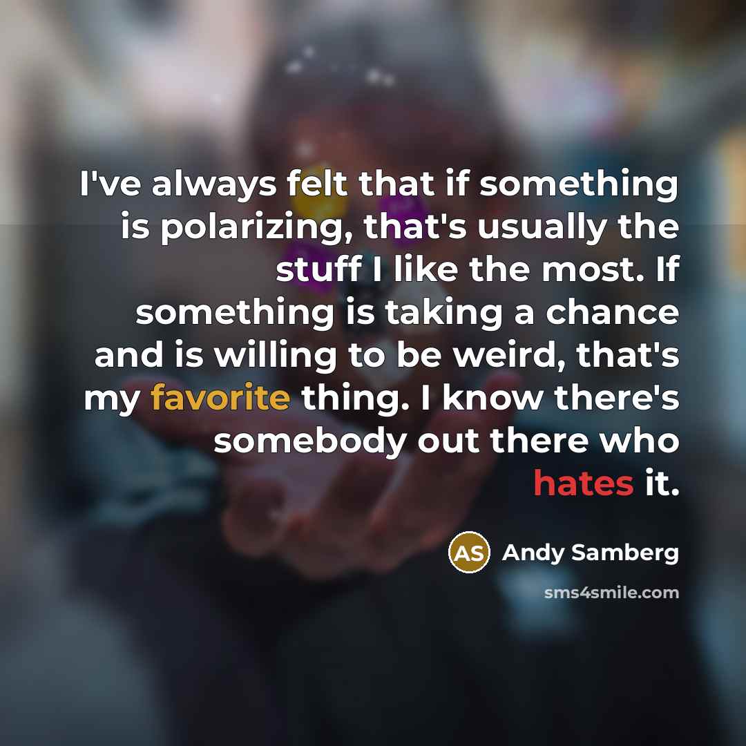 “I've always felt that if something is polarizing, that's usually the stuff I like the most. If something is taking a chance and is willing to be weird, that's my favorite thing. I know there's somebody out there who hates it.” quote by Andy Samberg