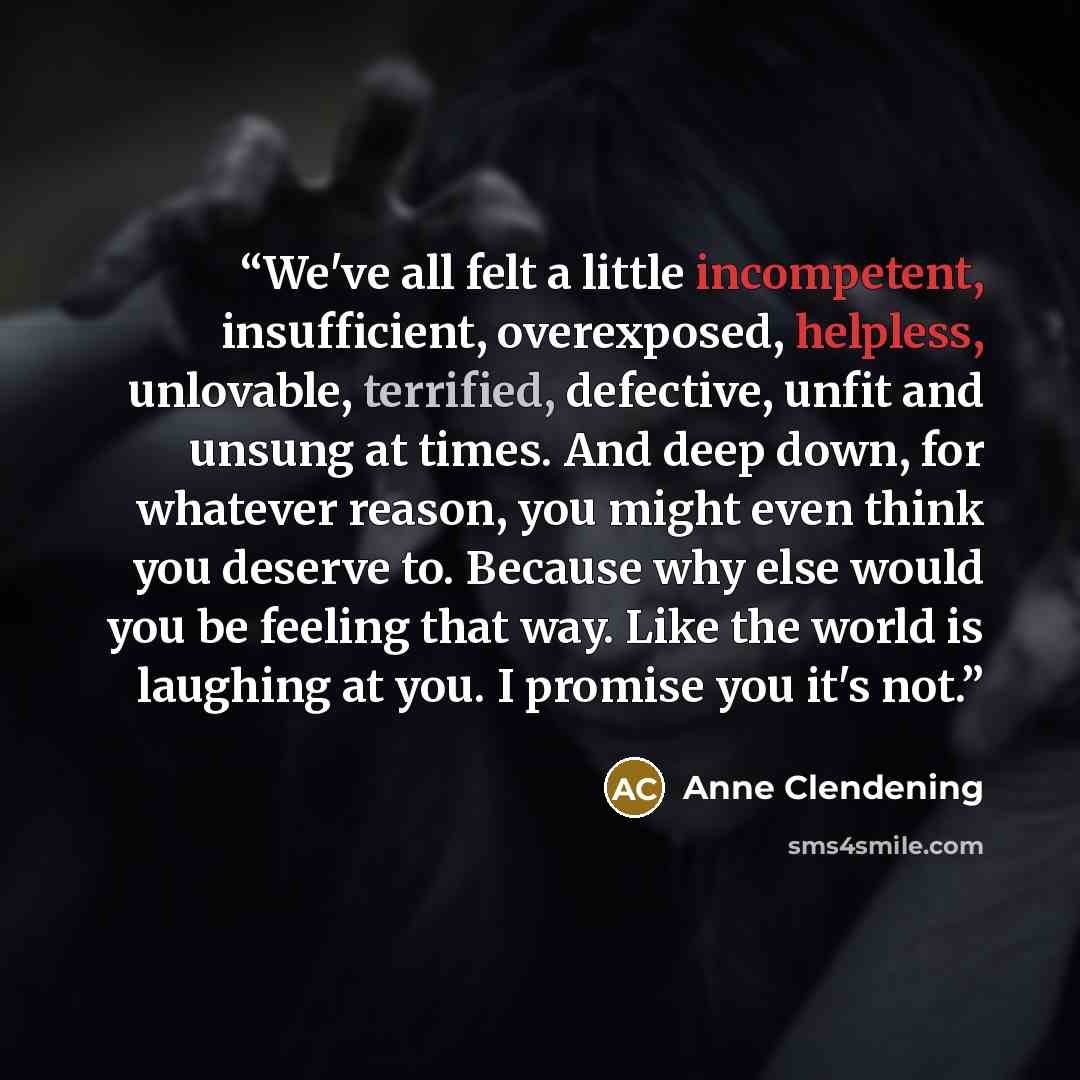 “We've all felt a little incompetent, insufficient, overexposed, helpless, unlovable, terrified, defective, unfit and unsung at times. And deep down, for whatever reason, you might even think you deserve to. Because why else would you be feeling that way. Like the world is laughing at you. I…” quote by Anne Clendening