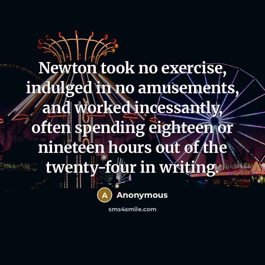 “Newton took no exercise, indulged in no amusements, and worked incessantly, often spending eighteen or nineteen hours out of the twenty-four in writing.” quote by Anonymous
