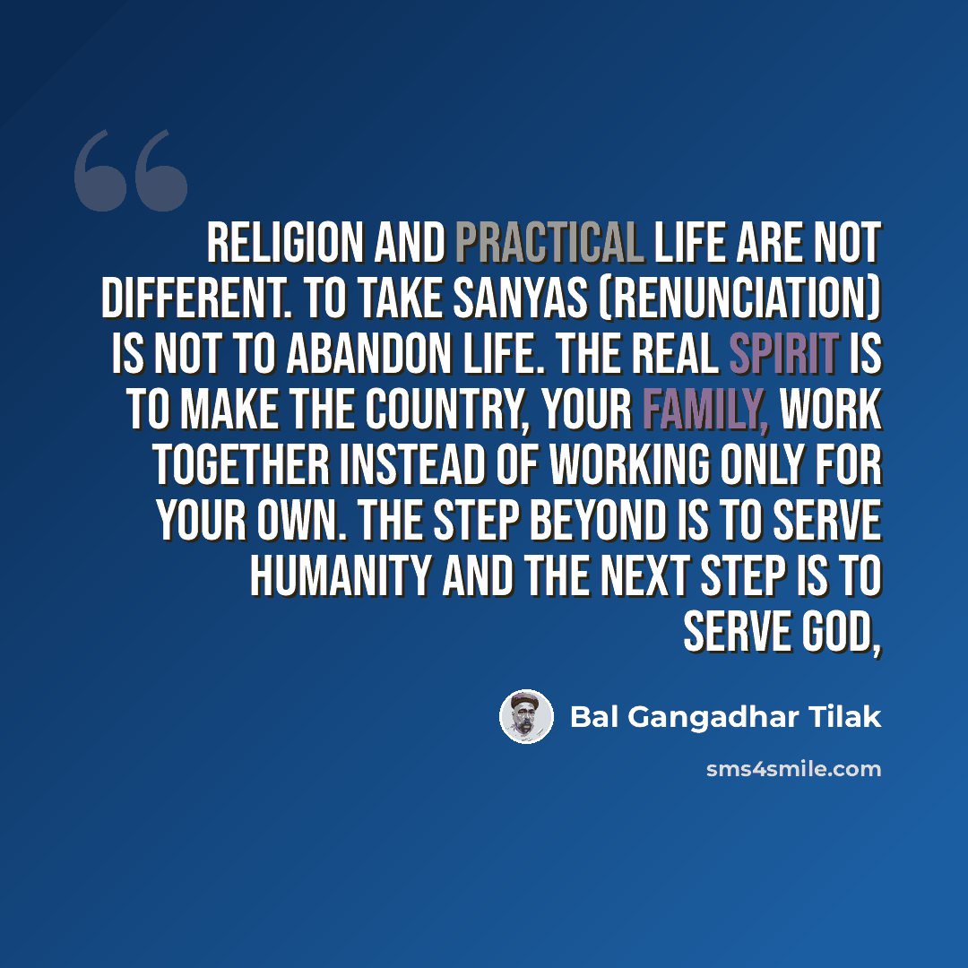 “Religion and practical life are not different. To take sanyas (renunciation) is not to abandon life. The real spirit is to make the country, your family, work together instead of working only for your own. The step beyond is to serve humanity and the next step is to serve God,” quote by Bal Gangadhar Tilak