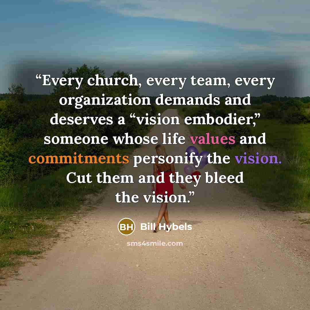 “Every church, every team, every organization demands and deserves a “vision embodier,” someone whose life values and commitments personify the vision. Cut them and they bleed the vision.” quote by Bill Hybels