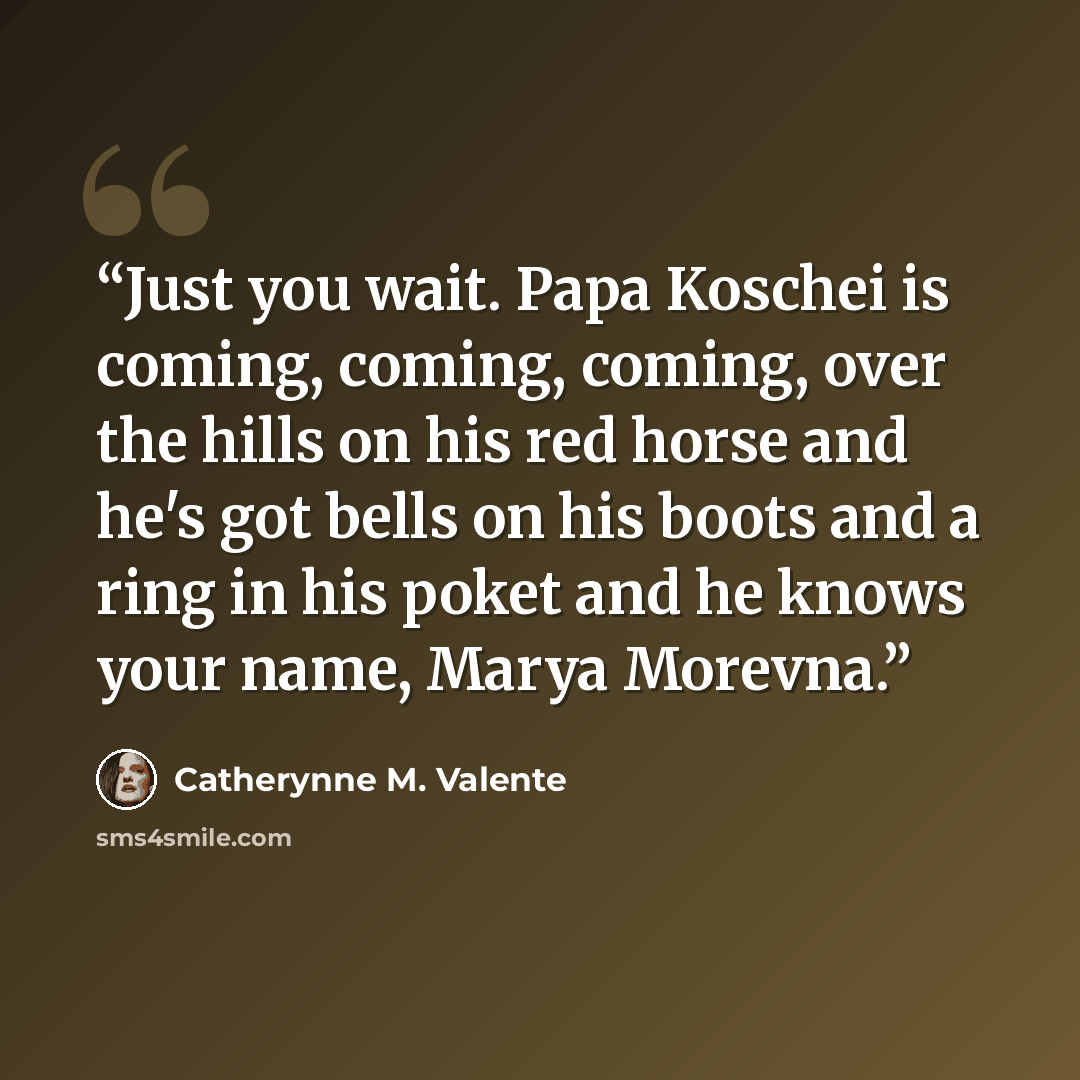 “Just you wait. Papa Koschei is coming, coming, coming, over the hills on his red horse and he's got bells on his boots and a ring in his poket and he knows your name, Marya Morevna.” quote by Catherynne M. Valente