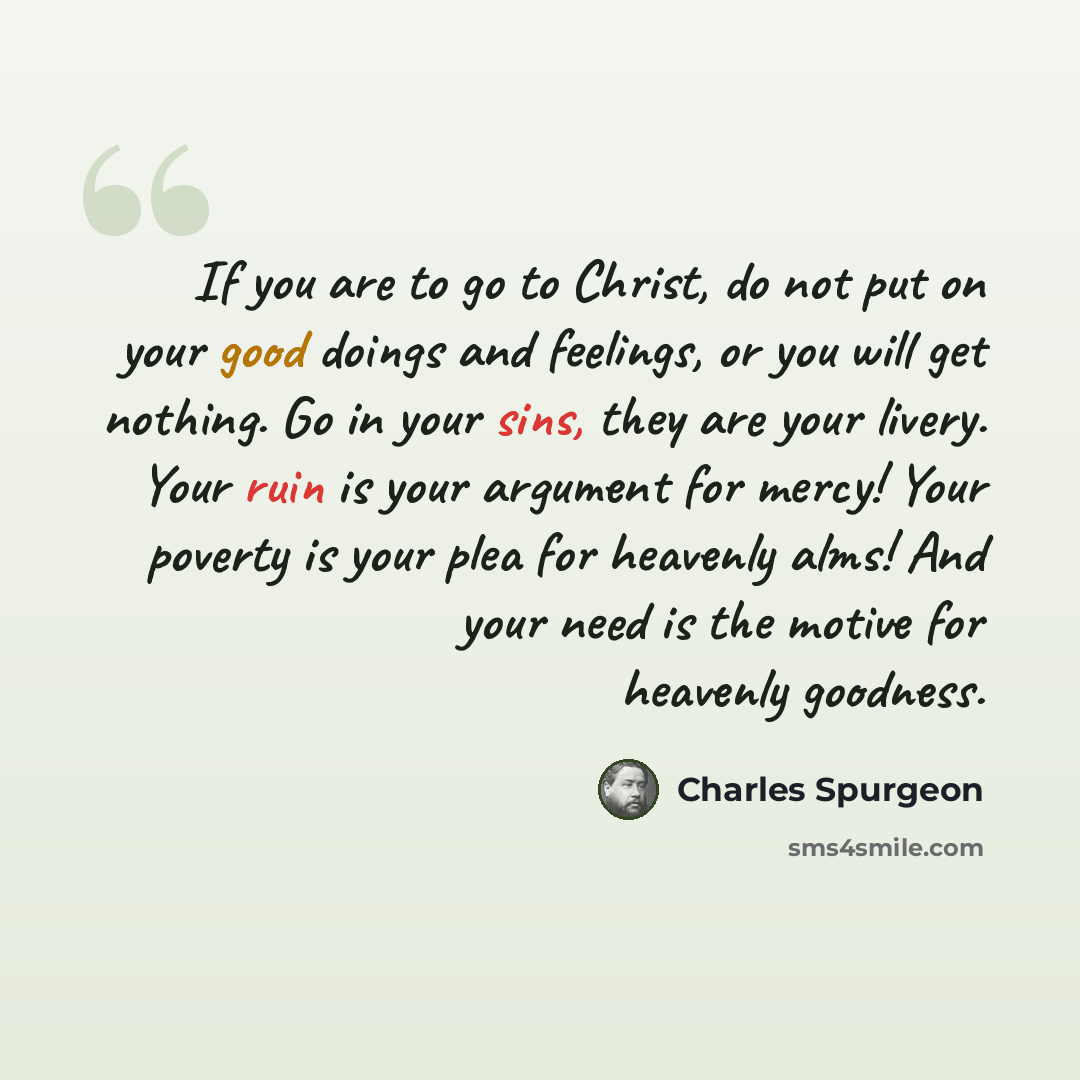 “If you are to go to Christ, do not put on your good doings and feelings, or you will get nothing. Go in your sins, they are your livery. Your ruin is your argument for mercy! Your poverty is your plea for heavenly alms! And your need is the motive for heavenly goodness.” quote by Charles Spurgeon