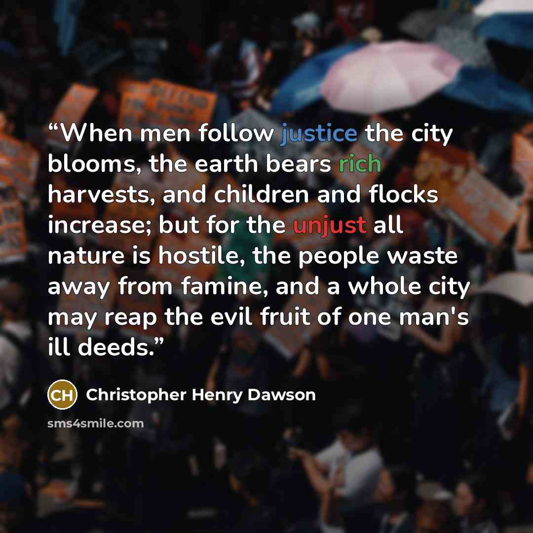 “When men follow justice the city blooms, the earth bears rich harvests, and children and flocks increase; but for the unjust all nature is hostile, the people waste away from famine, and a whole city may reap the evil fruit of one man's ill deeds.” quote by Christopher Henry Dawson