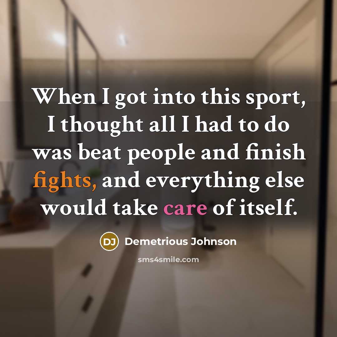 “When I got into this sport, I thought all I had to do was beat people and finish fights, and everything else would take care of itself.” quote by Demetrious Johnson
