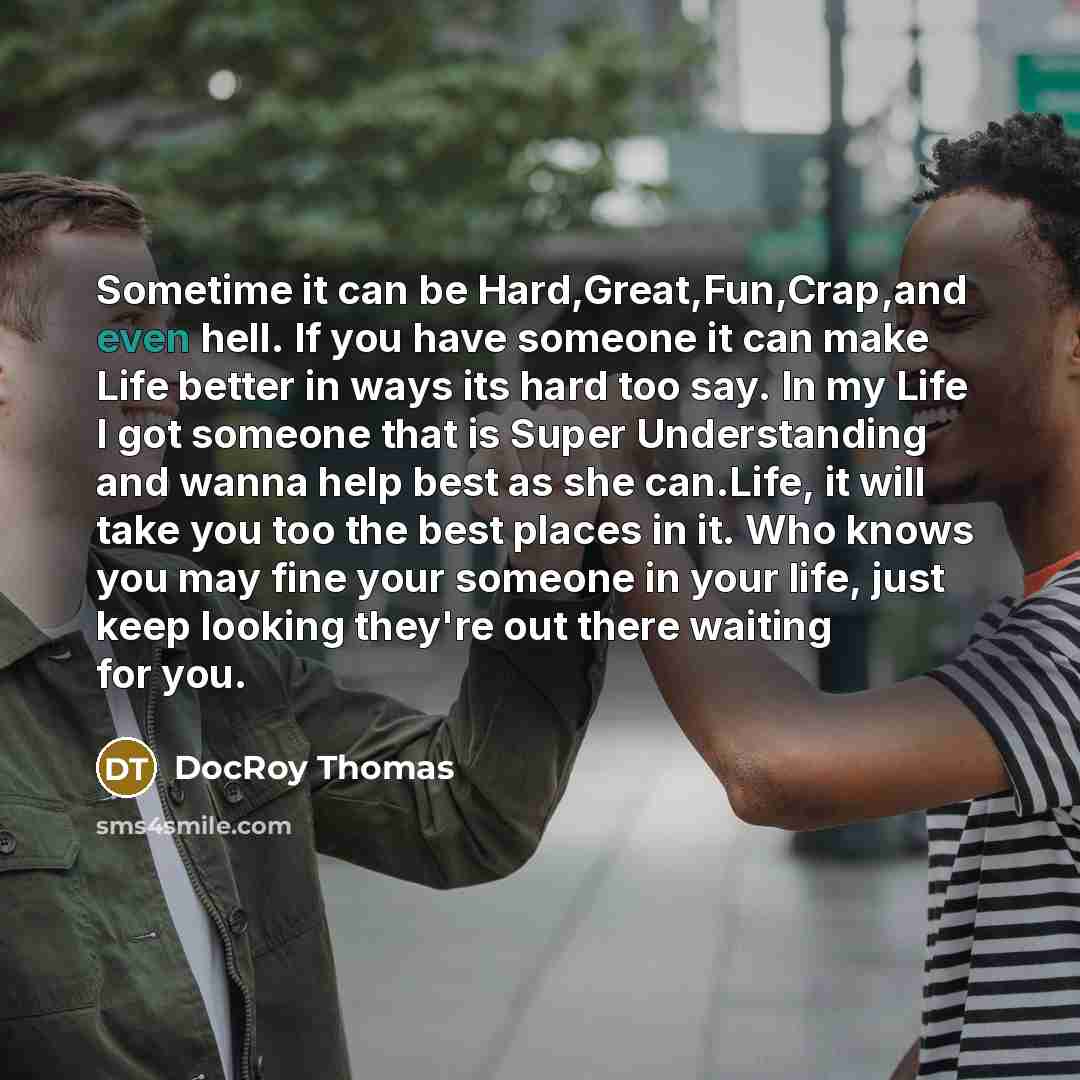 “Sometime it can be Hard,Great,Fun,Crap,and even hell. If you have someone it can make Life better in ways its hard too say. In my Life I got someone that is Super Understanding and wanna help best as she can.Life, it will take you too the best places in it. Who knows you may fine your someone in…” quote by Docroy Thomas