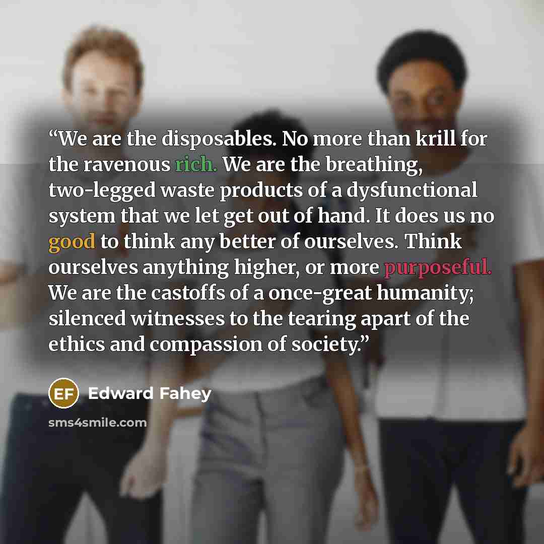 “We are the disposables. No more than krill for the ravenous rich. We are the breathing, two-legged waste products of a dysfunctional system that we let get out of hand. It does us no good to think any better of ourselves. Think ourselves anything higher, or more purposeful. We are the castoffs of…” quote by Edward Fahey