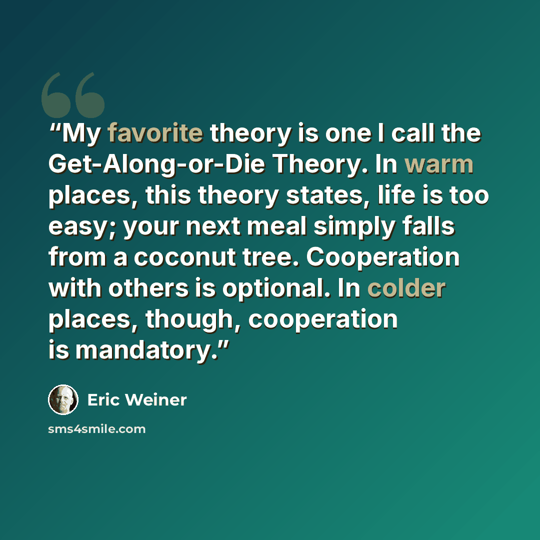 “My favorite theory is one I call the Get-Along-or-Die Theory. In warm places, this theory states, life is too easy; your next meal simply falls from a coconut tree. Cooperation with others is optional. In colder places, though, cooperation is mandatory.” quote by Eric Weiner