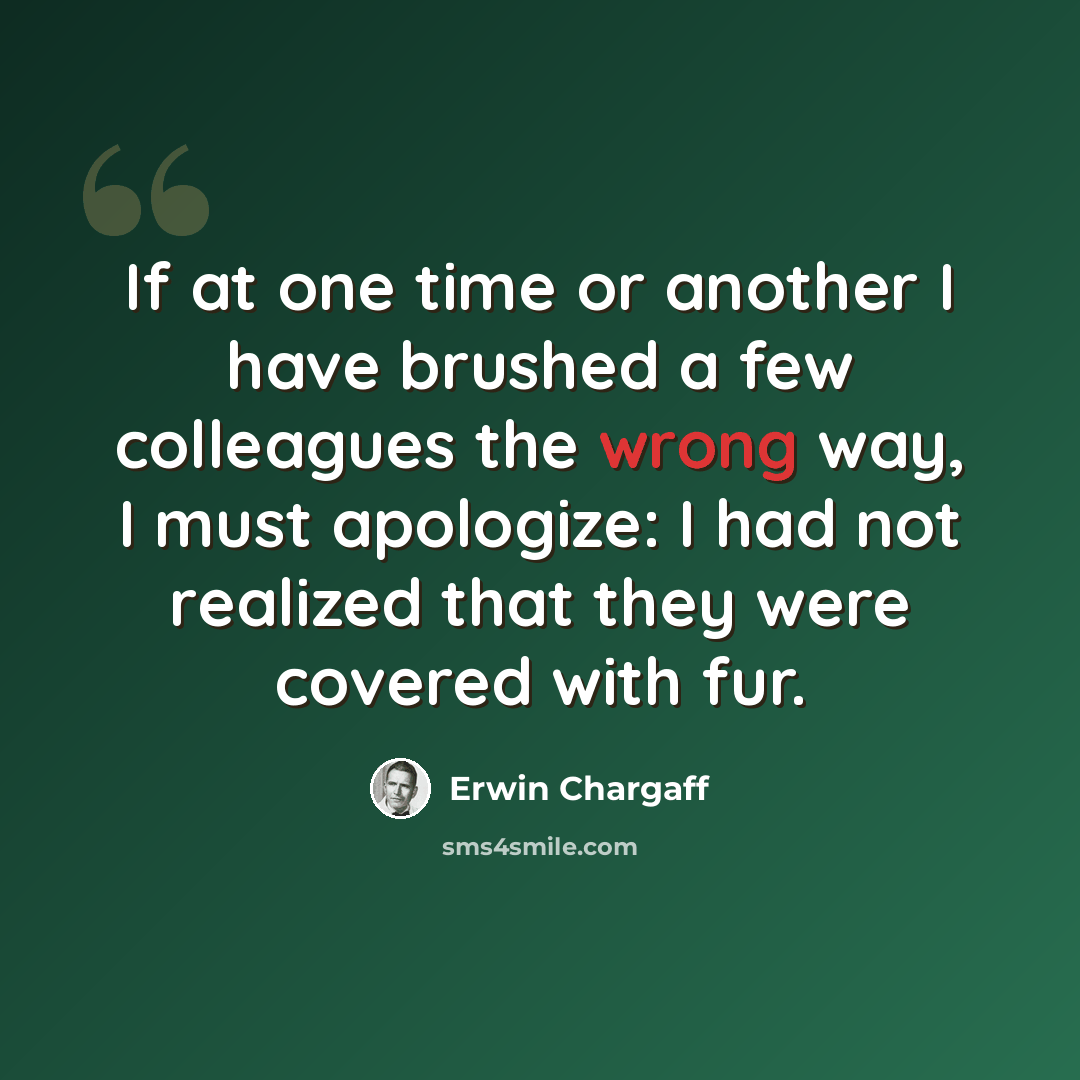“If at one time or another I have brushed a few colleagues the wrong way, I must apologize: I had not realized that they were covered with fur.” quote by Erwin Chargaff