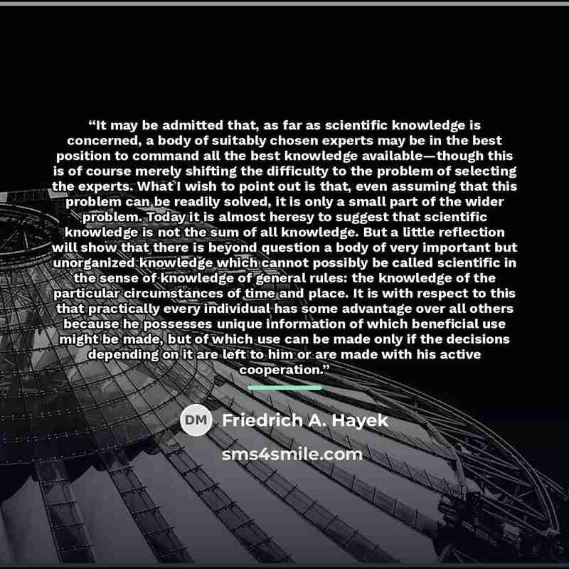 “It may be admitted that, as far as scientific knowledge is concerned, a body of suitably chosen experts may be in the best position to command all the best knowledge available—though this is of course merely shifting the difficulty to the problem of selecting the experts. What I wish to point out…” quote by Friedrich A. Hayek