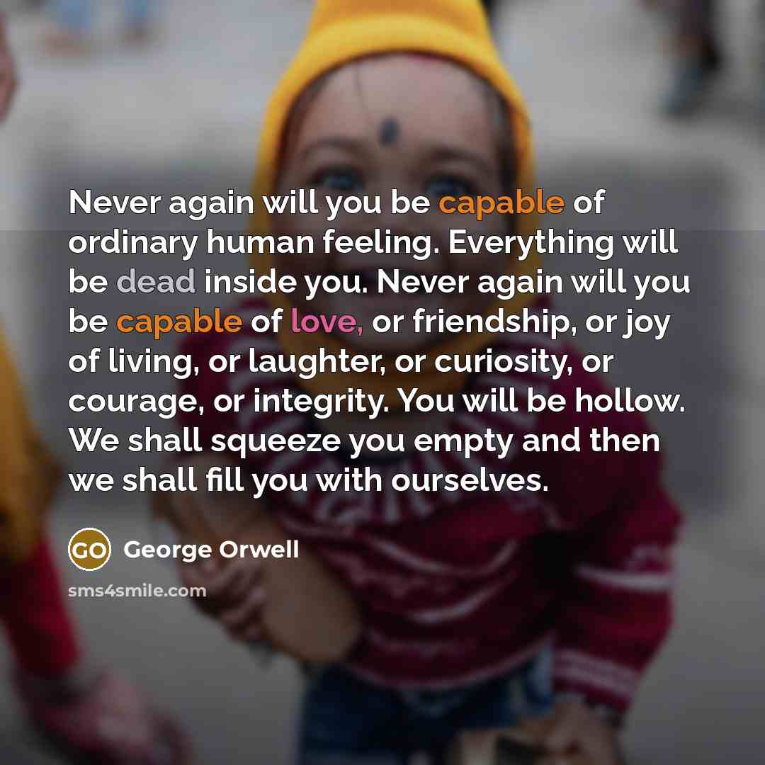 “Never again will you be capable of ordinary human feeling. Everything will be dead inside you. Never again will you be capable of love, or friendship, or joy of living, or laughter, or curiosity, or courage, or integrity. You will be hollow. We shall squeeze you empty and then we shall fill you…” quote by George Orwell