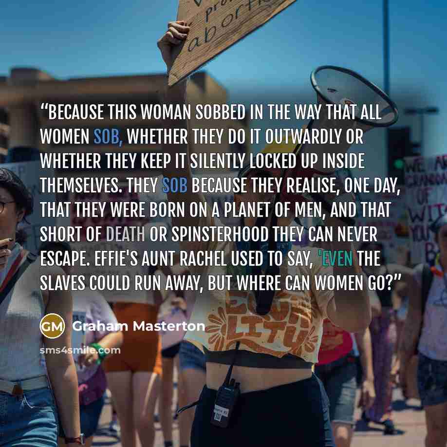 “Because this woman sobbed in the way that all women sob, whether they do it outwardly or whether they keep it silently locked up inside themselves. They sob because they realise, one day, that they were born on a planet of men, and that short of death or spinsterhood they can never escape. Effie's…” quote by Graham Masterton