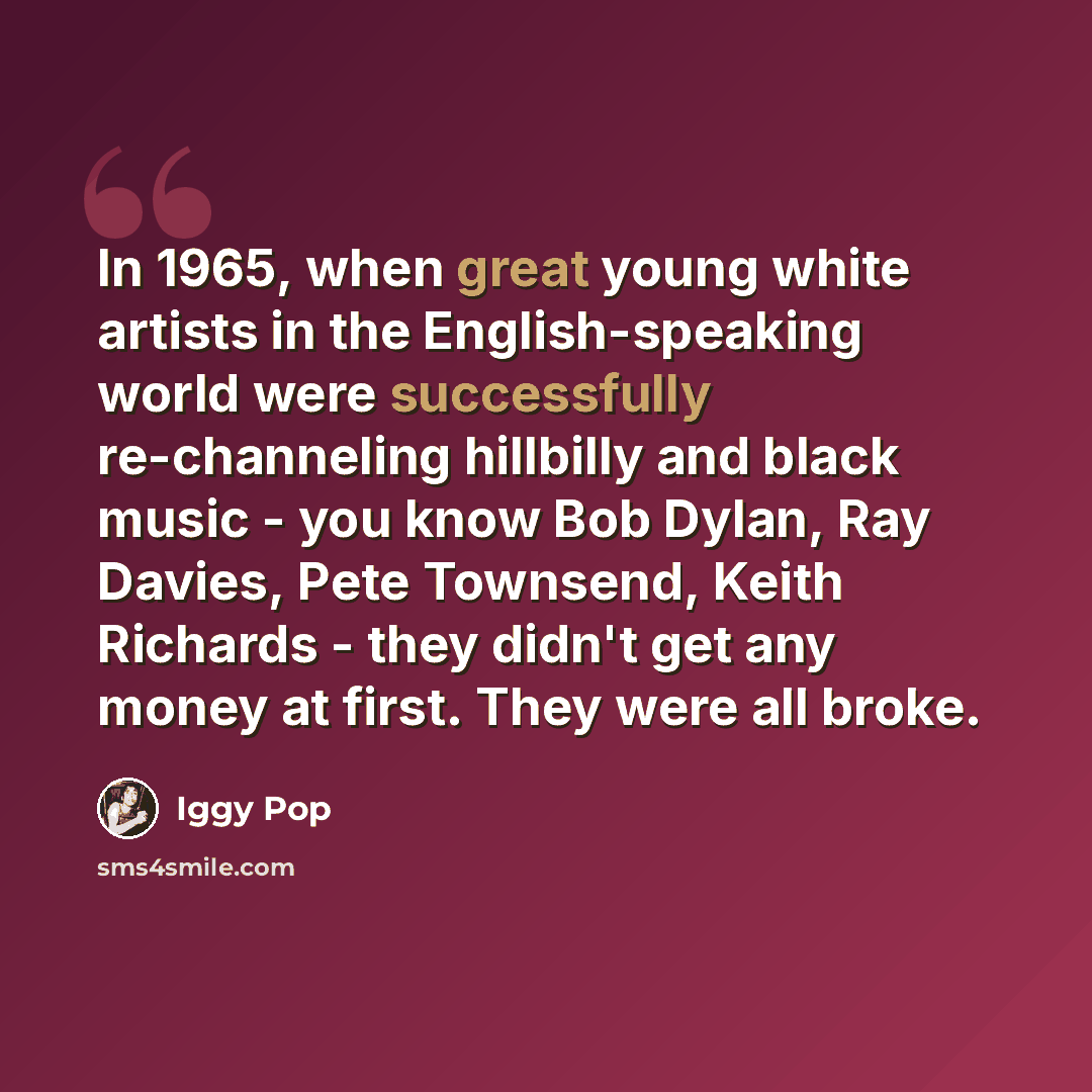 “In 1965, when great young white artists in the English-speaking world were successfully re-channeling hillbilly and black music - you know Bob Dylan, Ray Davies, Pete Townsend, Keith Richards - they didn't get any money at first. They were all broke.” quote by Iggy Pop