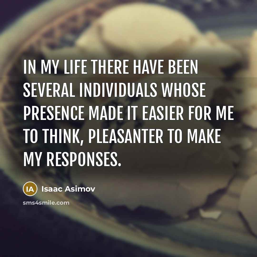 “In my life there have been several individuals whose presence made it easier for me to think, pleasanter to make my responses.” quote by Isaac Asimov