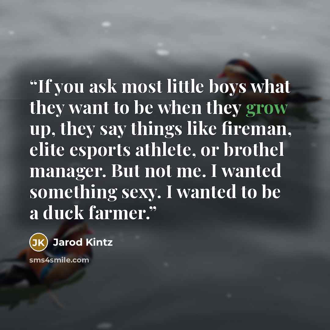 “If you ask most little boys what they want to be when they grow up, they say things like fireman, elite esports athlete, or brothel manager. But not me. I wanted something sexy. I wanted to be a duck farmer.” quote by Jarod Kintz