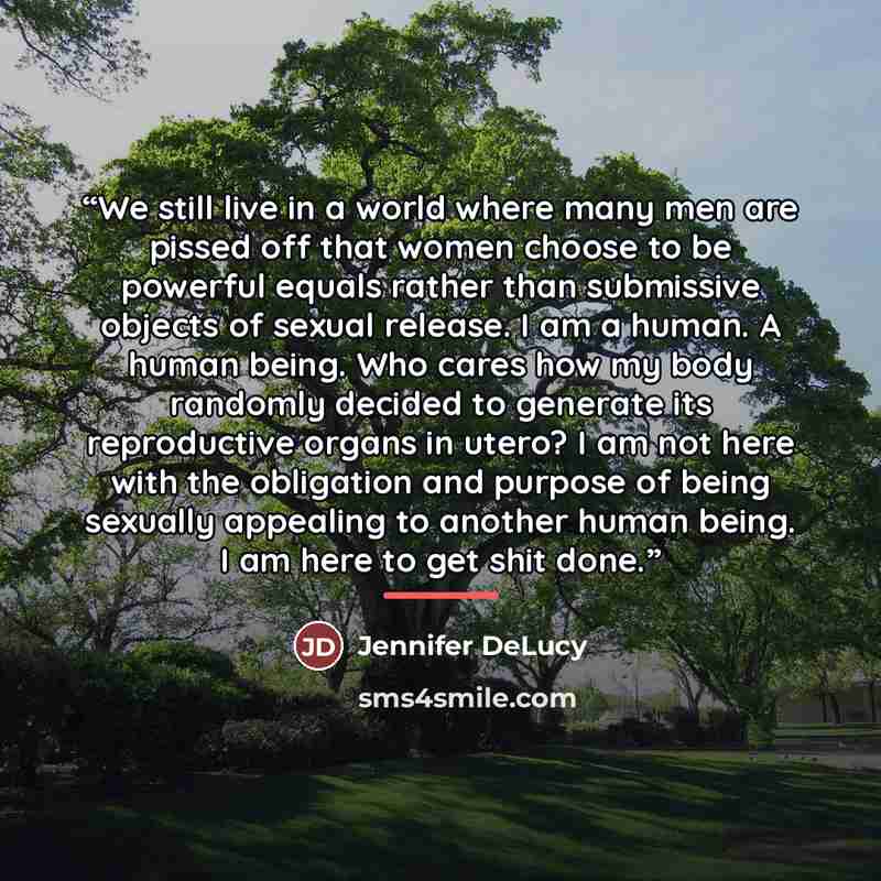 “We still live in a world where many men are pissed off that women choose to be powerful equals rather than submissive objects of sexual release. I am a human. A human being. Who cares how my body randomly decided to generate its reproductive organs in utero? I am not here with the obligation and…” quote by Jennifer DeLucy
