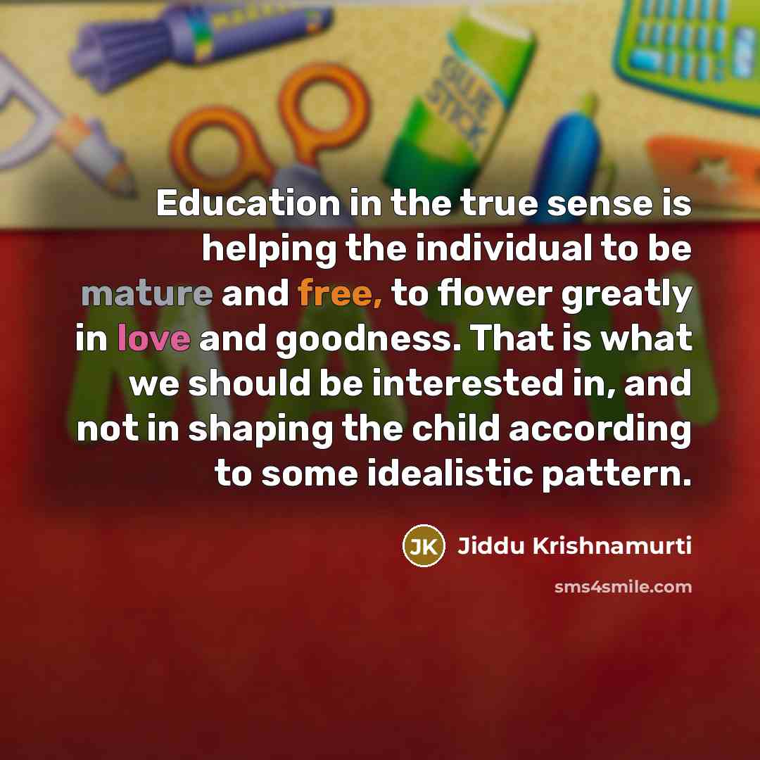 “Education in the true sense is helping the individual to be mature and free, to flower greatly in love and goodness. That is what we should be interested in, and not in shaping the child according to some idealistic pattern.” quote by Jiddu Krishnamurti