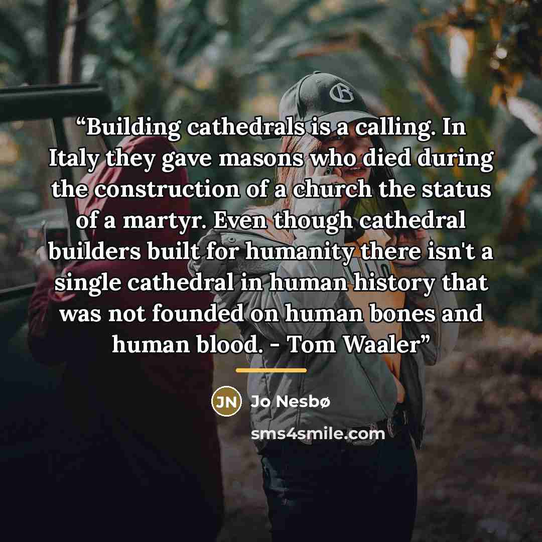 “Building cathedrals is a calling. In Italy they gave masons who died during the construction of a church the status of a martyr. Even though cathedral builders built for humanity there isn't a single cathedral in human history that was not founded on human bones and human blood. - Tom Waaler” quote by Jo Nesbø