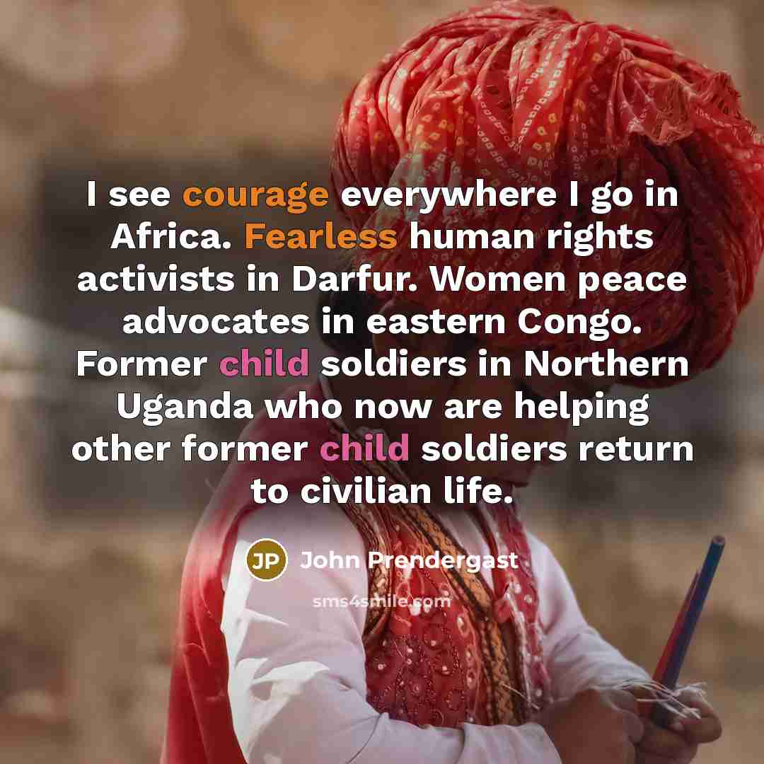 “I see courage everywhere I go in Africa. Fearless human rights activists in Darfur. Women peace advocates in eastern Congo. Former child soldiers in Northern Uganda who now are helping other former child soldiers return to civilian life.” quote by John Prendergast