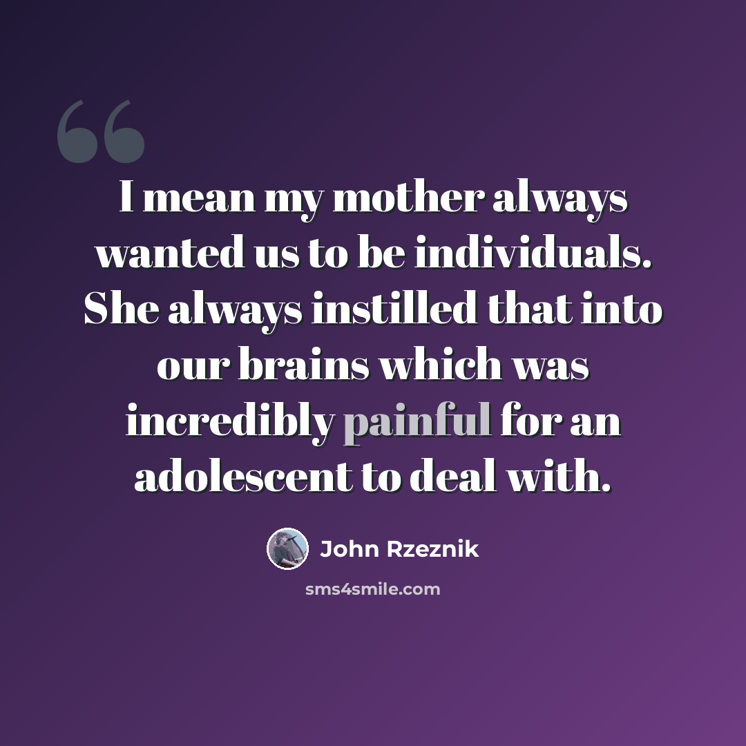 “I mean my mother always wanted us to be individuals. She always instilled that into our brains which was incredibly painful for an adolescent to deal with.” quote by John Rzeznik