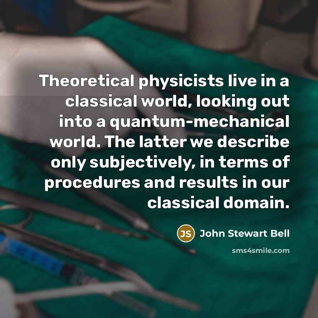 “Theoretical physicists live in a classical world, looking out into a quantum-mechanical world. The latter we describe only subjectively, in terms of procedures and results in our classical domain.” quote by John Stewart Bell