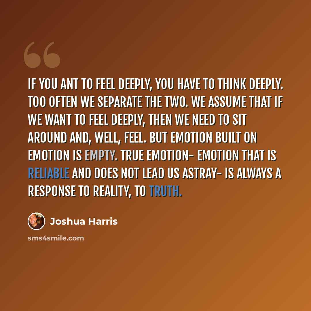 “If you ant to feel deeply, you have to think deeply. Too often we separate the two. We assume that if we want to feel deeply, then we need to sit around and, well, feel. But emotion built on emotion is empty. True emotion- emotion that is reliable and does not lead us astray- is always a response…” quote by Joshua Harris