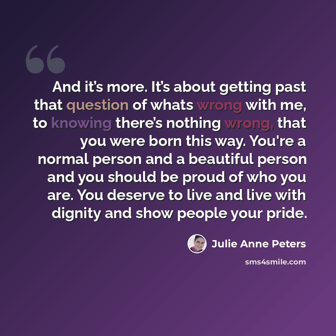 “And it’s more. It’s about getting past that question of whats wrong with me, to knowing there’s nothing wrong, that you were born this way. You're a normal person and a beautiful person and you should be proud of who you are. You deserve to live and live with dignity and show people your pride.” quote by Julie Anne Peters
