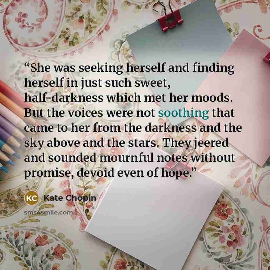 “She was seeking herself and finding herself in just such sweet, half-darkness which met her moods. But the voices were not soothing that came to her from the darkness and the sky above and the stars. They jeered and sounded mournful notes without promise, devoid even of hope.” quote by Kate Chopin