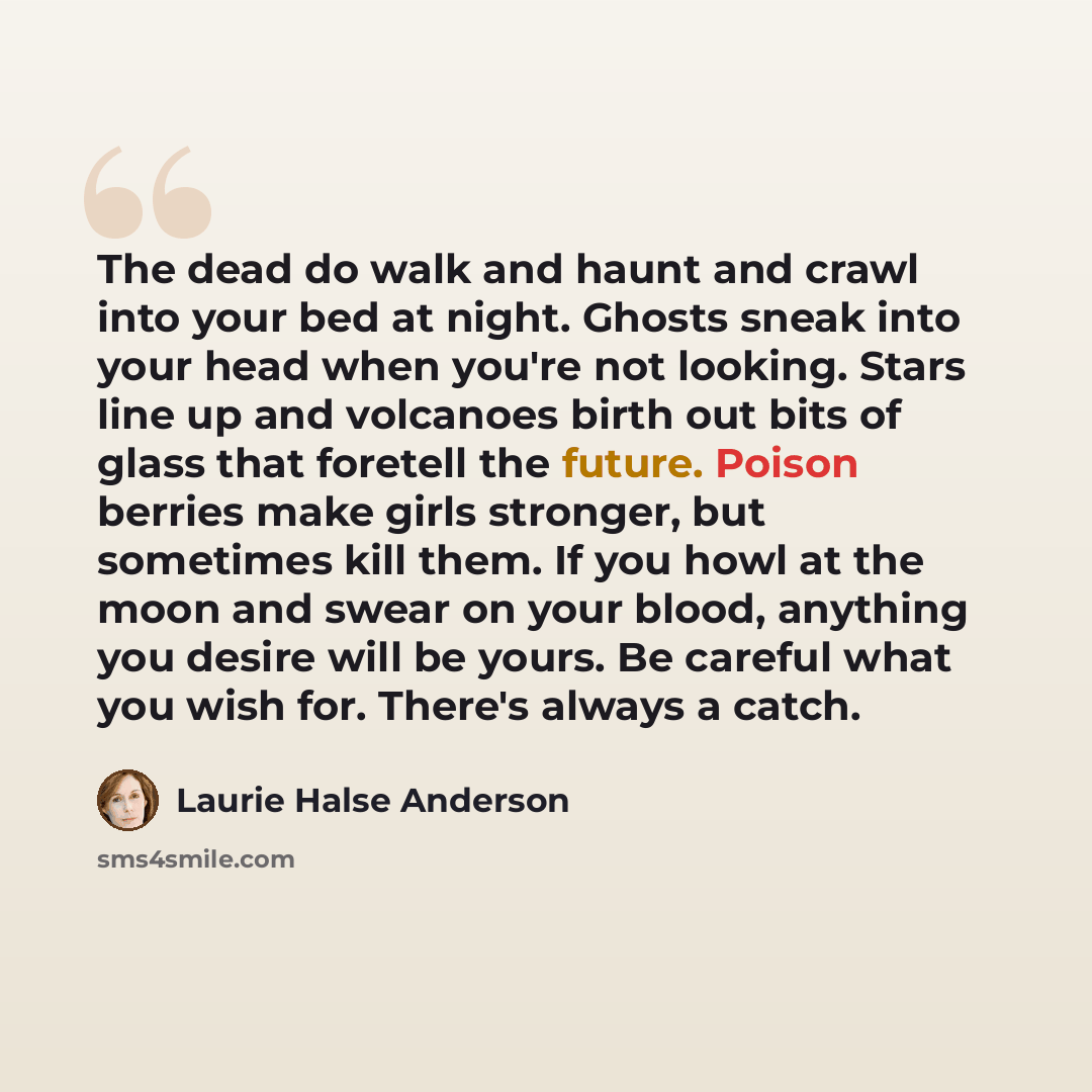 “The dead do walk and haunt and crawl into your bed at night. Ghosts sneak into your head when you're not looking. Stars line up and volcanoes birth out bits of glass that foretell the future. Poison berries make girls stronger, but sometimes kill them. If you howl at the moon and swear on your…” quote by Laurie Halse Anderson