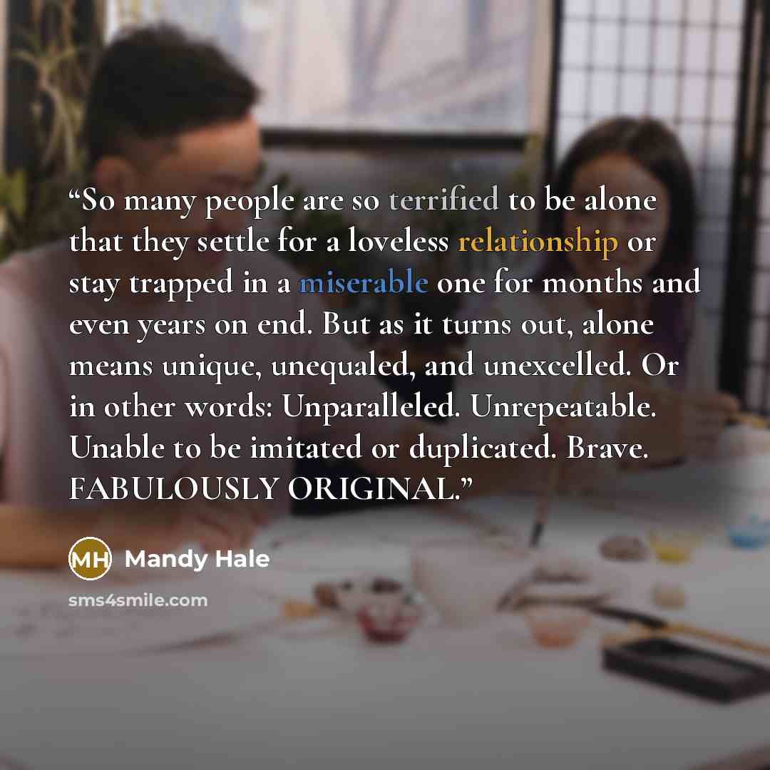 “So many people are so terrified to be alone that they settle for a loveless relationship or stay trapped in a miserable one for months and even years on end. But as it turns out, alone means unique, unequaled, and unexcelled. Or in other words: Unparalleled. Unrepeatable. Unable to be imitated or…” quote by Mandy Hale