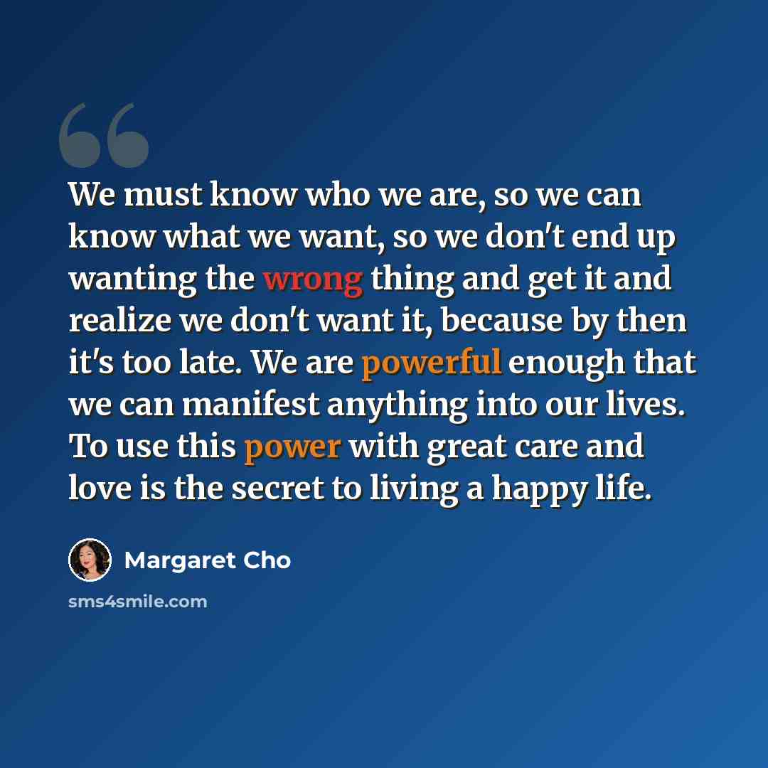 “We must know who we are, so we can know what we want, so we don't end up wanting the wrong thing and get it and realize we don't want it, because by then it's too late. We are powerful enough that we can manifest anything into our lives. To use this power with great care and love is the secret to…” quote by Margaret Cho