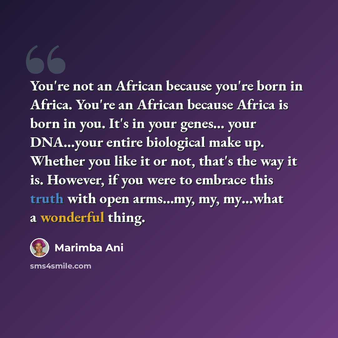 “You're not an African because you're born in Africa. You're an African because Africa is born in you. It's in your genes… your DNA…your entire biological make up. Whether you like it or not, that's the way it is. However, if you were to embrace this truth with open arms…my, my, my…what a wonderful…” quote by Marimba Ani