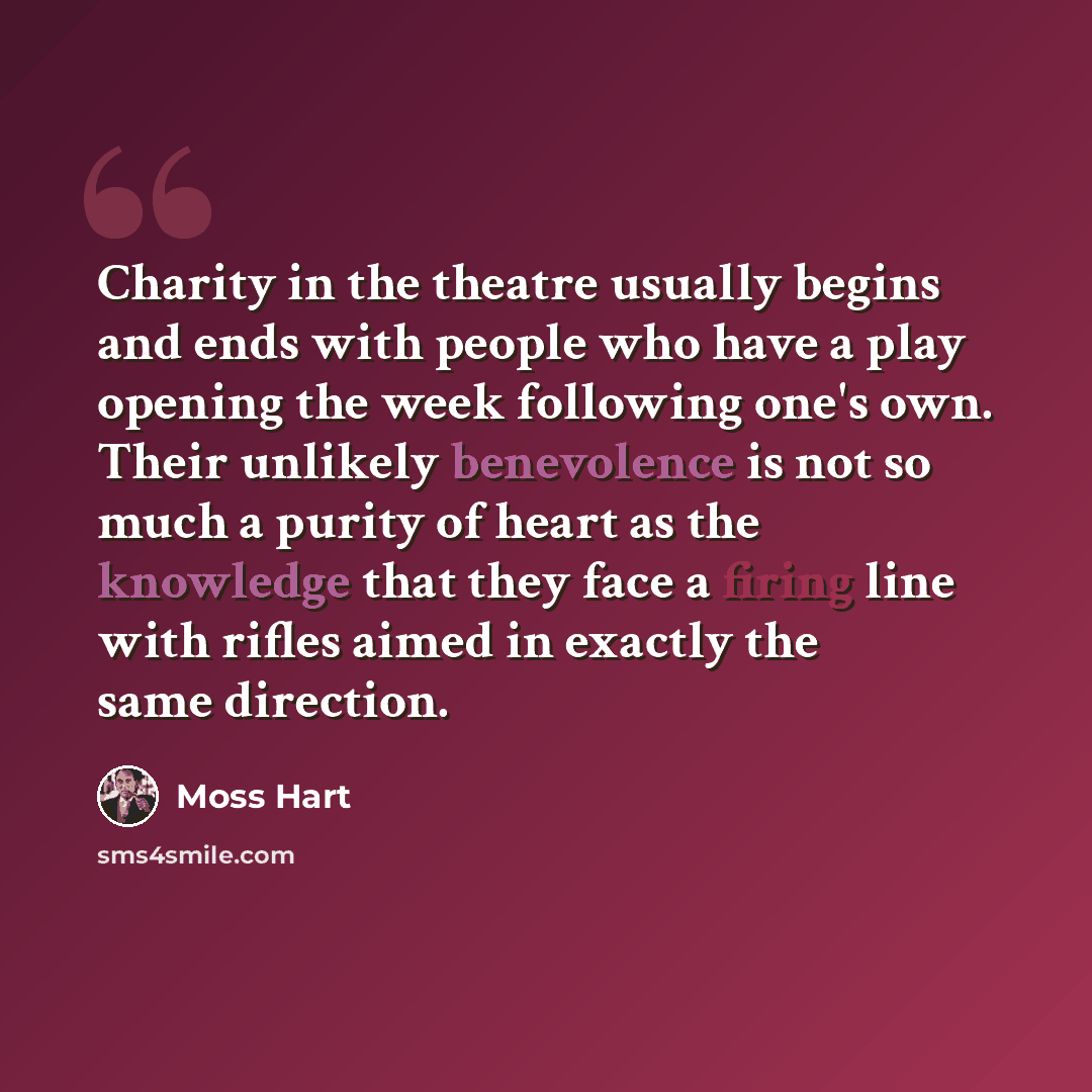 “Charity in the theatre usually begins and ends with people who have a play opening the week following one's own. Their unlikely benevolence is not so much a purity of heart as the knowledge that they face a firing line with rifles aimed in exactly the same direction.” quote by Moss Hart