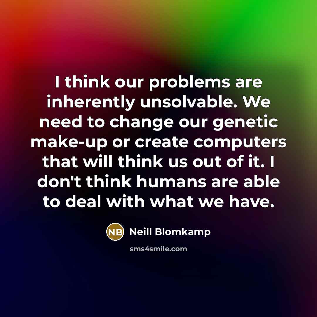 “I think our problems are inherently unsolvable. We need to change our genetic make-up or create computers that will think us out of it. I don't think humans are able to deal with what we have.” quote by Neill Blomkamp