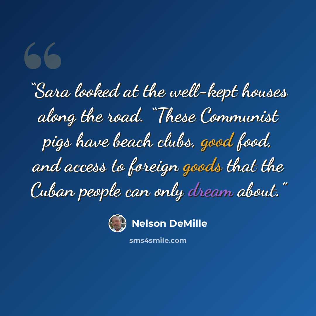 “Sara looked at the well-kept houses along the road. “These Communist pigs have beach clubs, good food, and access to foreign goods that the Cuban people can only dream about.” quote by Nelson DeMille