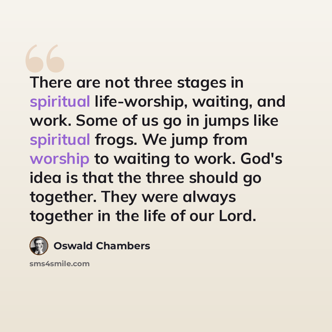 “There are not three stages in spiritual life-worship, waiting, and work. Some of us go in jumps like spiritual frogs. We jump from worship to waiting to work. God's idea is that the three should go together. They were always together in the life of our Lord.” quote by Oswald Chambers