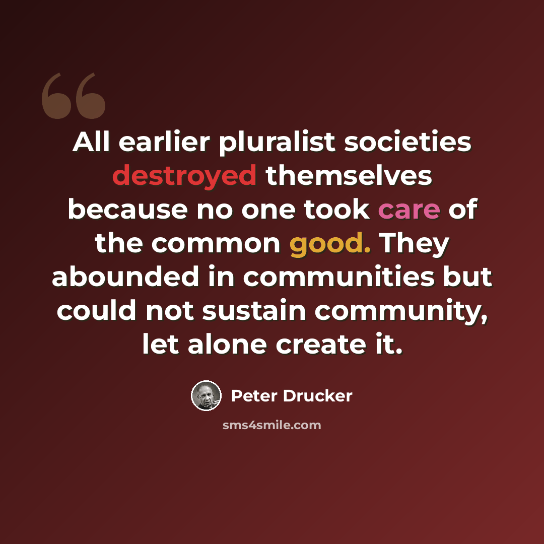 “All earlier pluralist societies destroyed themselves because no one took care of the common good. They abounded in communities but could not sustain community, let alone create it.” quote by Peter Drucker